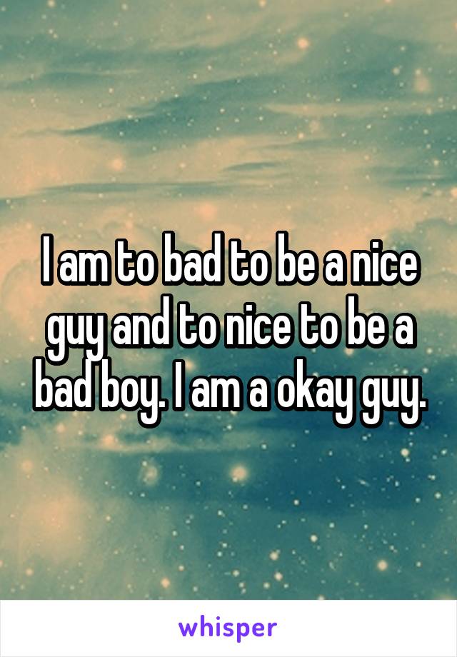 I am to bad to be a nice guy and to nice to be a bad boy. I am a okay guy.