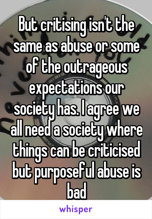 But critising isn't the same as abuse or some of the outrageous expectations our society has. I agree we all need a society where things can be criticised but purposeful abuse is bad