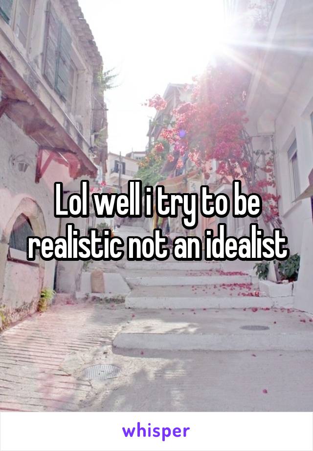 Lol well i try to be realistic not an idealist