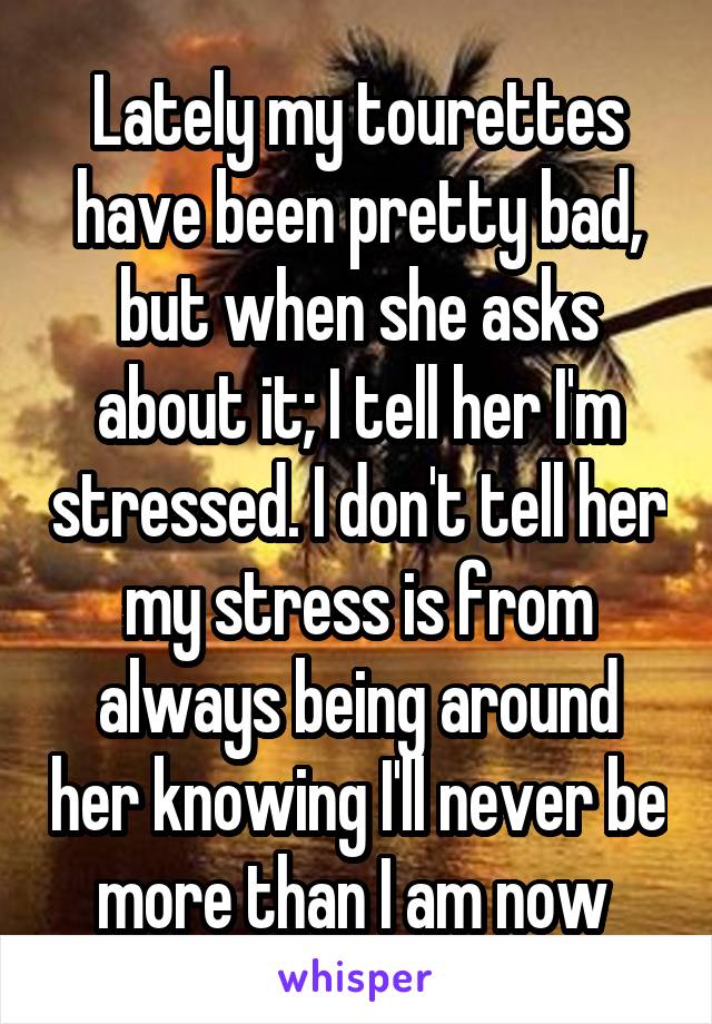 Lately my tourettes have been pretty bad, but when she asks about it; I tell her I'm stressed. I don't tell her my stress is from always being around her knowing I'll never be more than I am now 