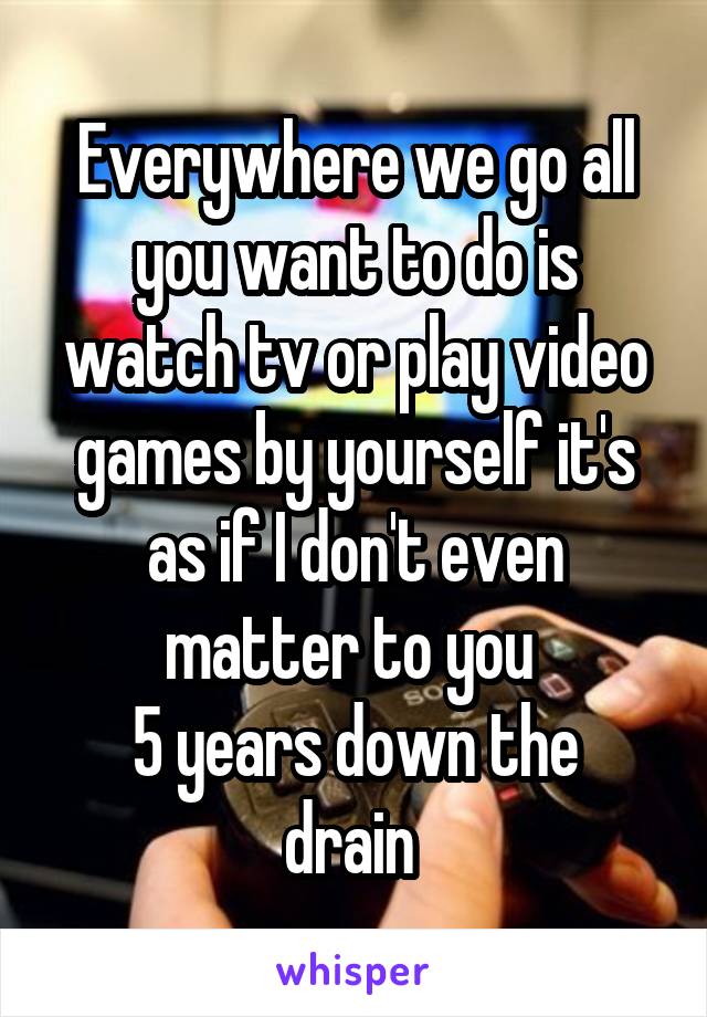 Everywhere we go all you want to do is watch tv or play video games by yourself it's as if I don't even matter to you 
5 years down the drain 