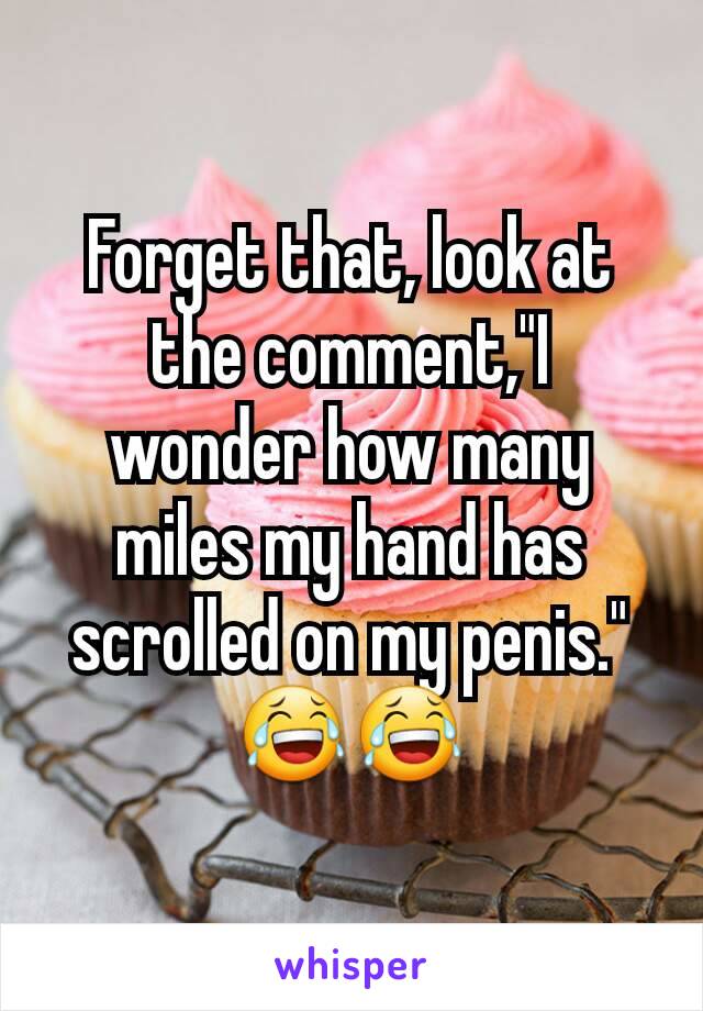 Forget that, look at the comment,"I wonder how many miles my hand has scrolled on my penis." 😂😂