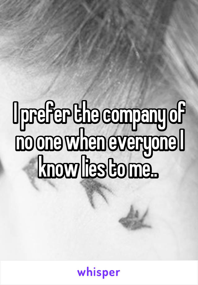 I prefer the company of no one when everyone I know lies to me.. 