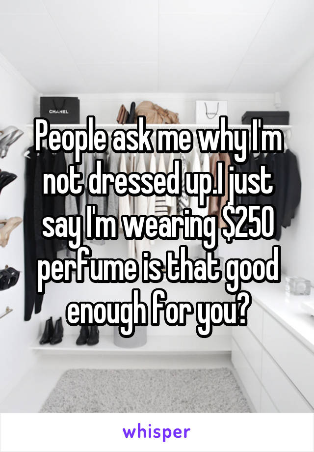 People ask me why I'm not dressed up.I just say I'm wearing $250 perfume is that good enough for you?