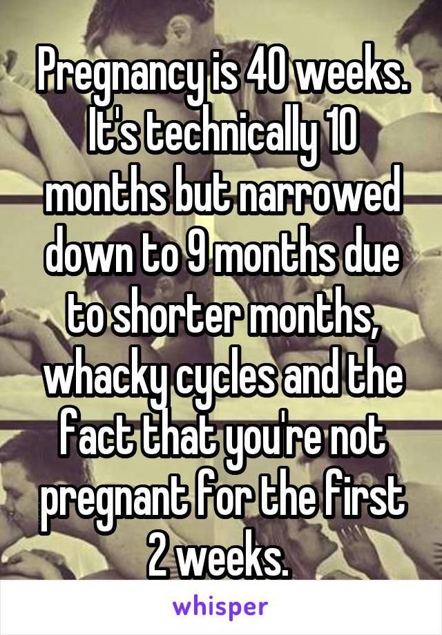 Pregnancy is 40 weeks. It's technically 10 months but narrowed down to 9 months due to shorter months, whacky cycles and the fact that you're not pregnant for the first 2 weeks. 