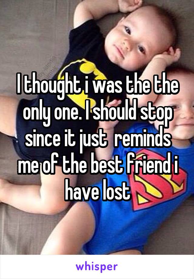 I thought i was the the only one. I should stop since it just  reminds me of the best friend i have lost