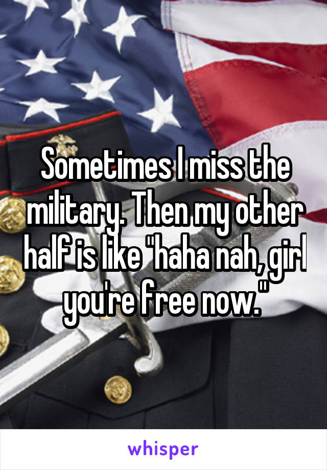 Sometimes I miss the military. Then my other half is like "haha nah, girl you're free now."