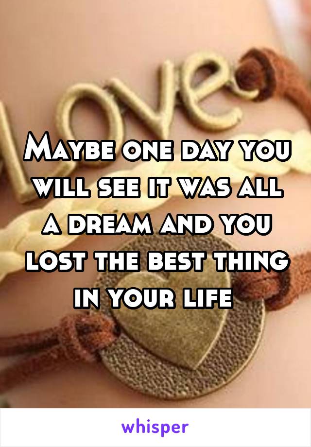 Maybe one day you will see it was all a dream and you lost the best thing in your life 