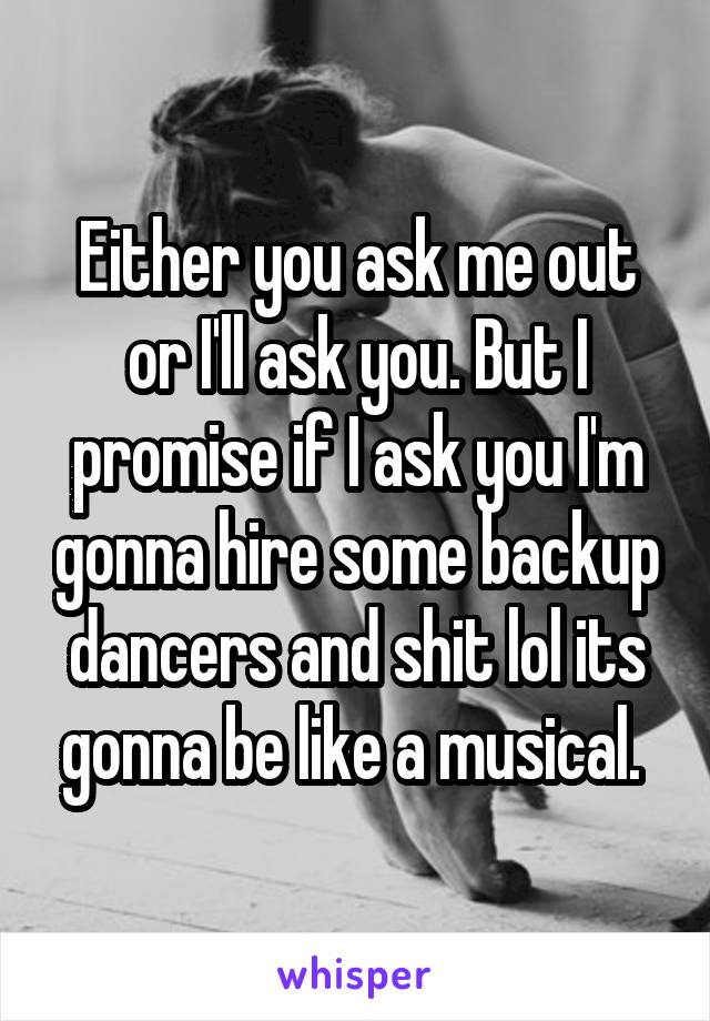 Either you ask me out or I'll ask you. But I promise if I ask you I'm gonna hire some backup dancers and shit lol its gonna be like a musical. 