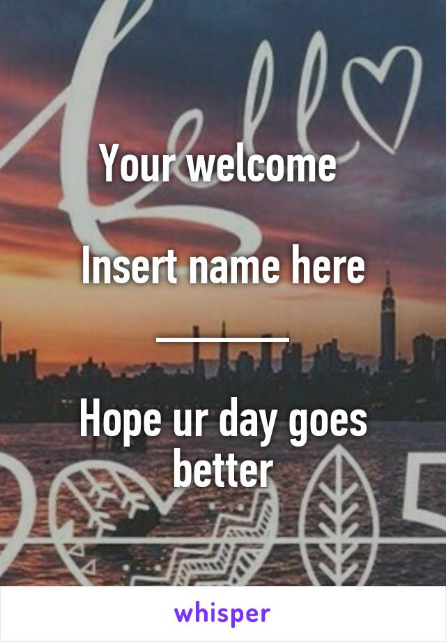 Your welcome 

Insert name here _____

Hope ur day goes better