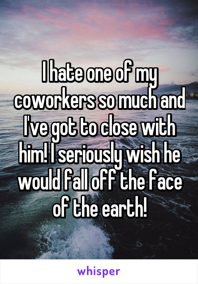 I hate one of my coworkers so much and I've got to close with him! I seriously wish he would fall off the face of the earth!