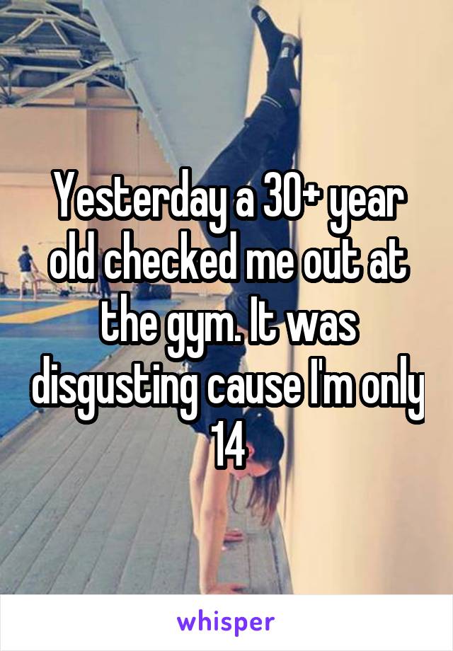 Yesterday a 30+ year old checked me out at the gym. It was disgusting cause I'm only 14