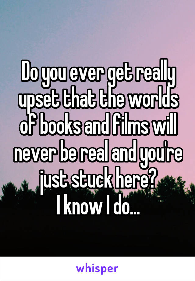 Do you ever get really upset that the worlds of books and films will never be real and you're just stuck here?
I know I do...