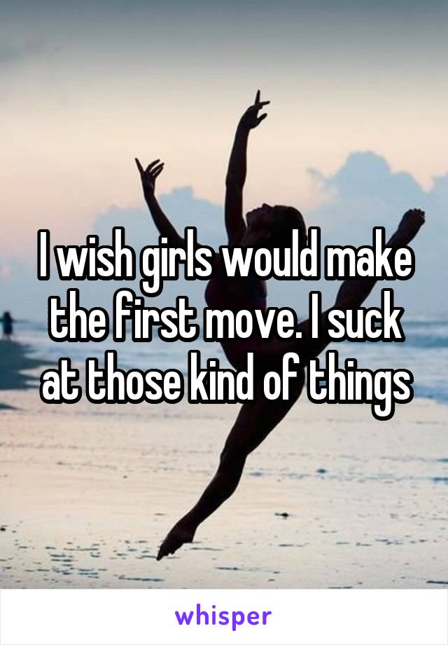 I wish girls would make the first move. I suck at those kind of things