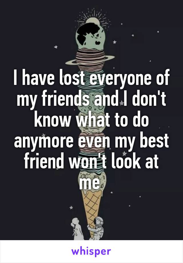 I have lost everyone of my friends and I don't know what to do anymore even my best friend won't look at me 