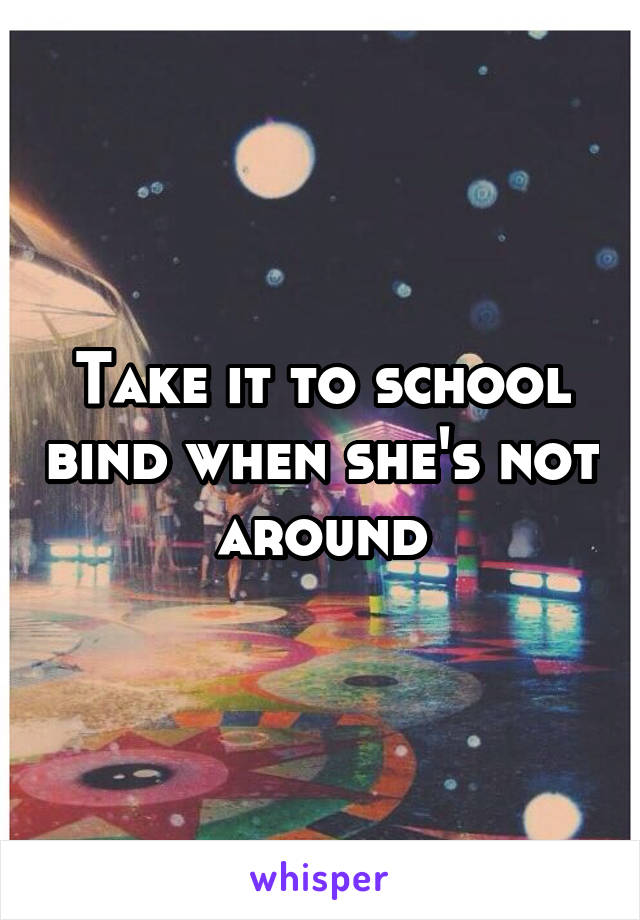 Take it to school bind when she's not around