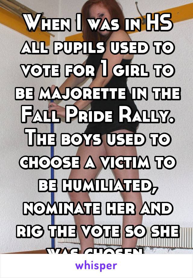 When I was in HS all pupils used to vote for 1 girl to be majorette in the Fall Pride Rally. The boys used to choose a victim to be humiliated, nominate her and rig the vote so she was chosen.