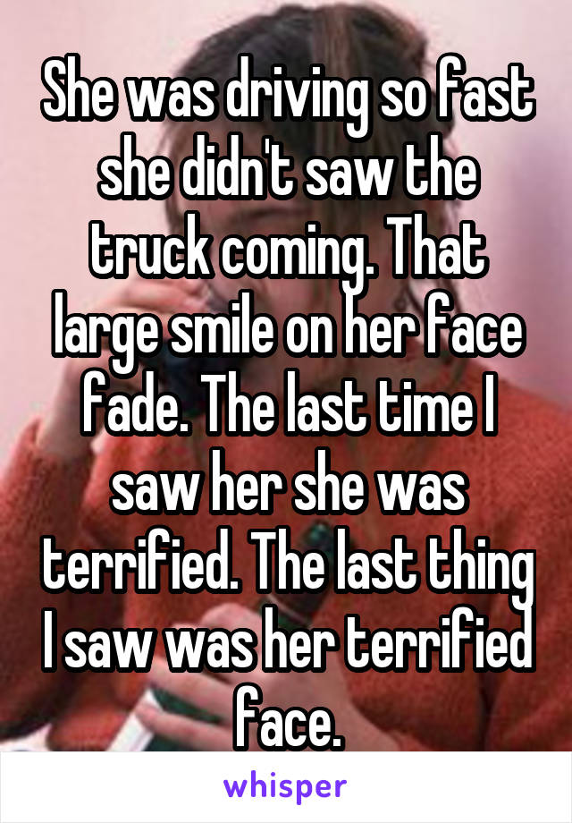 She was driving so fast she didn't saw the truck coming. That large smile on her face fade. The last time I saw her she was terrified. The last thing I saw was her terrified face.