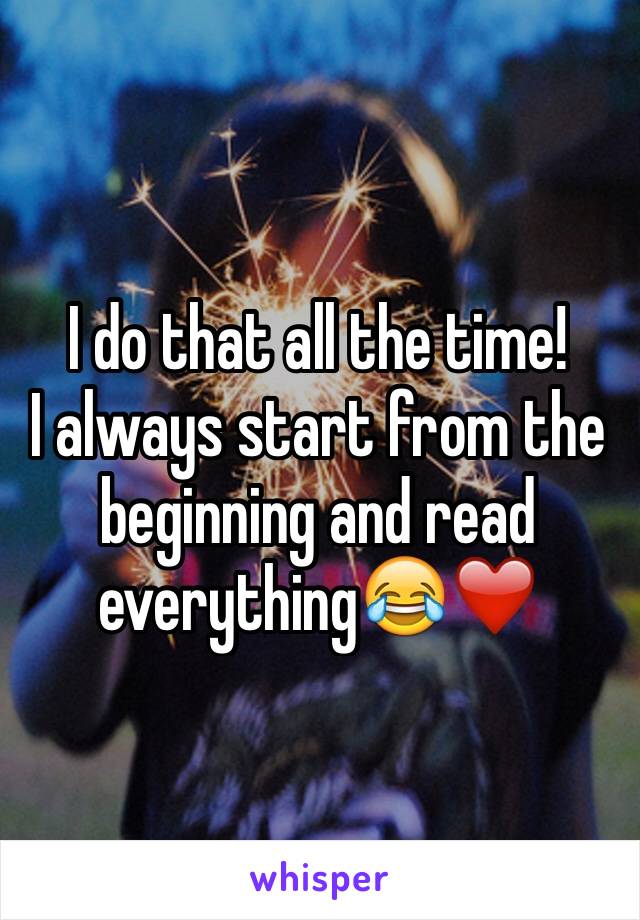 I do that all the time! 
I always start from the beginning and read everything😂❤️