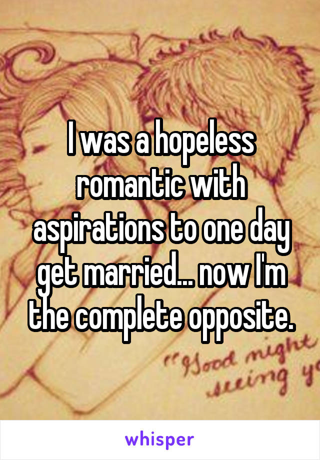 I was a hopeless romantic with aspirations to one day get married... now I'm the complete opposite.