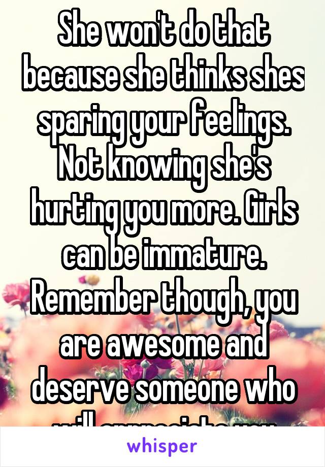 She won't do that because she thinks shes sparing your feelings. Not knowing she's hurting you more. Girls can be immature. Remember though, you are awesome and deserve someone who will appreciate you