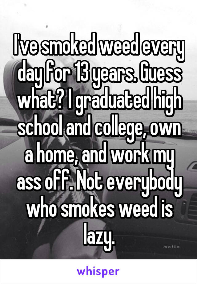 I've smoked weed every day for 13 years. Guess what? I graduated high school and college, own a home, and work my ass off. Not everybody who smokes weed is lazy.