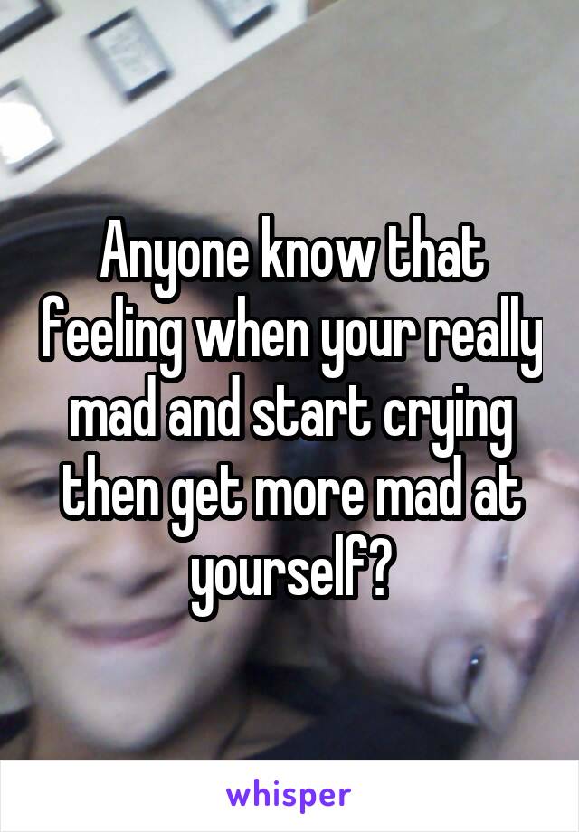 Anyone know that feeling when your really mad and start crying then get more mad at yourself?