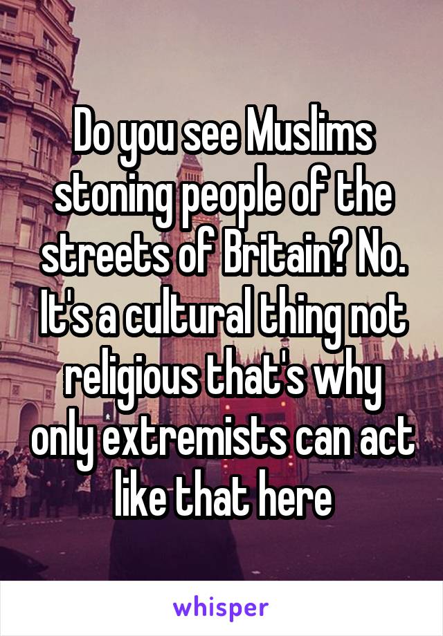 Do you see Muslims stoning people of the streets of Britain? No. It's a cultural thing not religious that's why only extremists can act like that here