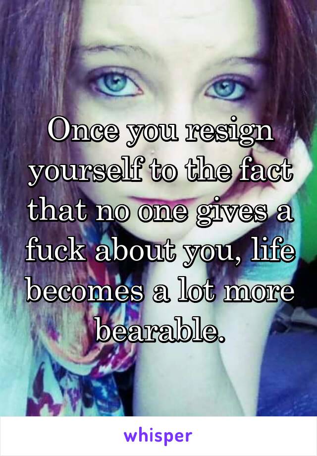 Once you resign yourself to the fact that no one gives a fuck about you, life becomes a lot more bearable.