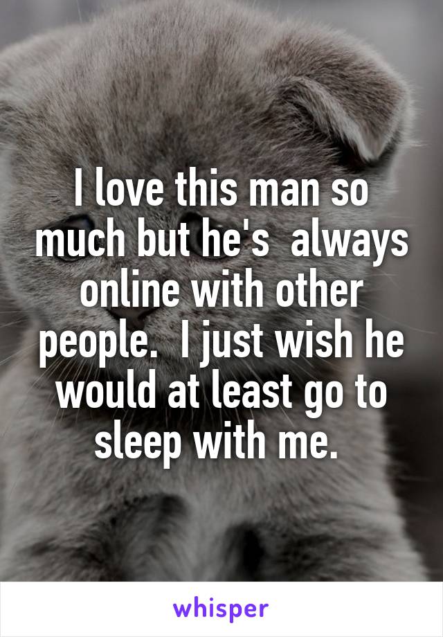 I love this man so much but he's  always online with other people.  I just wish he would at least go to sleep with me. 