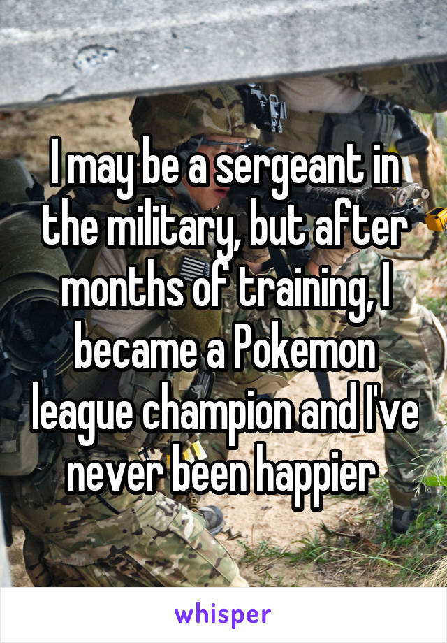 I may be a sergeant in the military, but after months of training, I became a Pokemon league champion and I've never been happier 