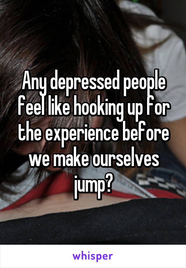 Any depressed people feel like hooking up for the experience before we make ourselves jump?