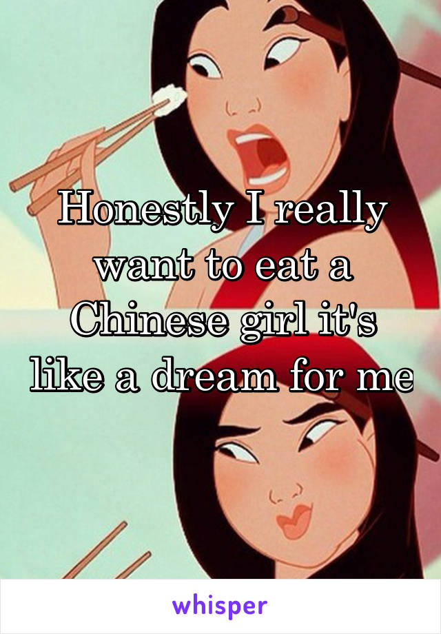 Honestly I really want to eat a Chinese girl it's like a dream for me 