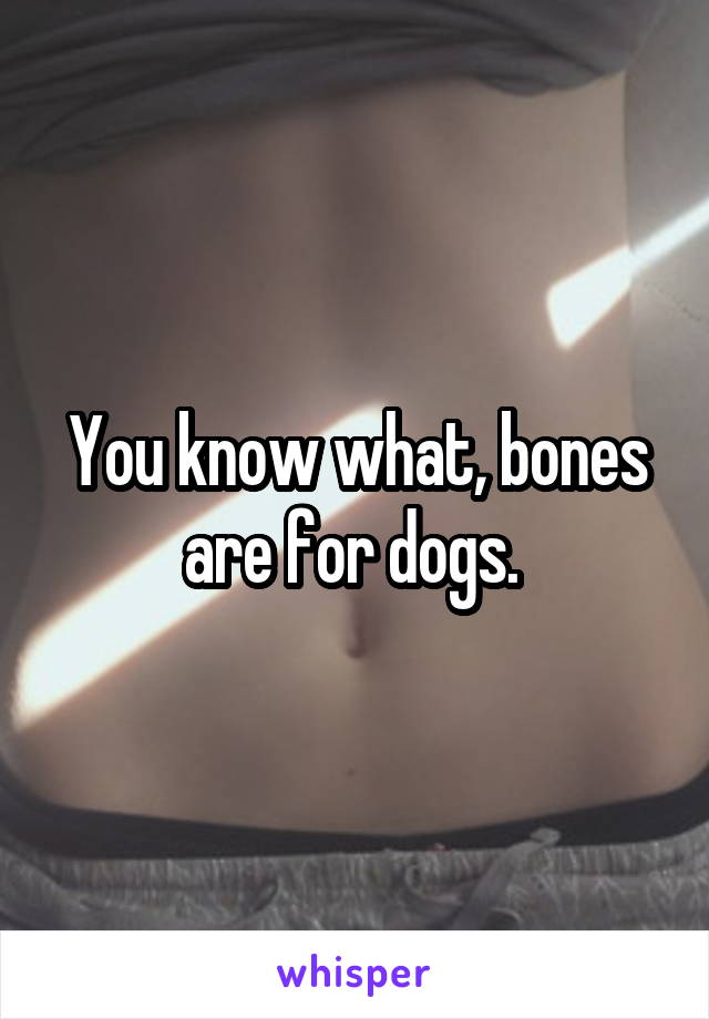 You know what, bones are for dogs. 