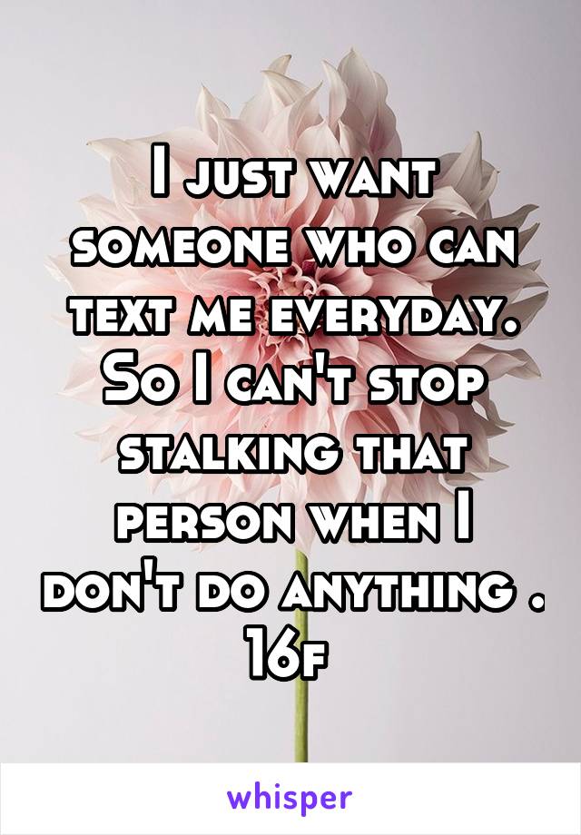 I just want someone who can text me everyday. So I can't stop stalking that person when I don't do anything . 16f 