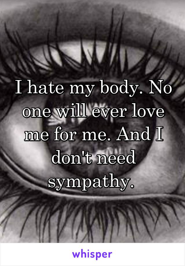 I hate my body. No one will ever love me for me. And I don't need sympathy. 