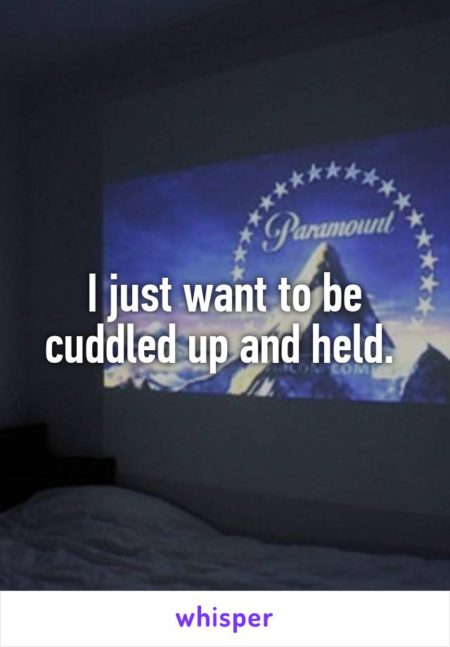 I just want to be cuddled up and held. 