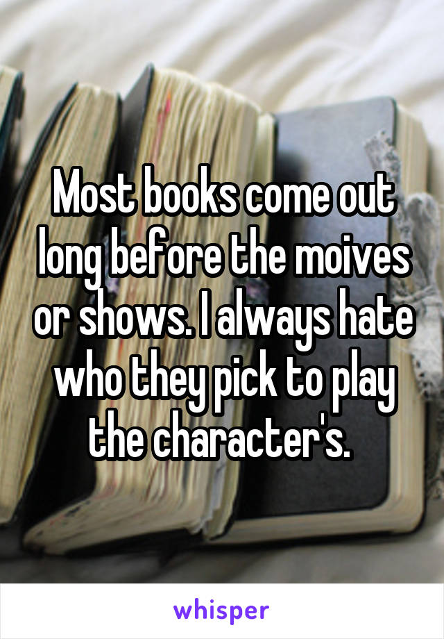 Most books come out long before the moives or shows. I always hate who they pick to play the character's. 