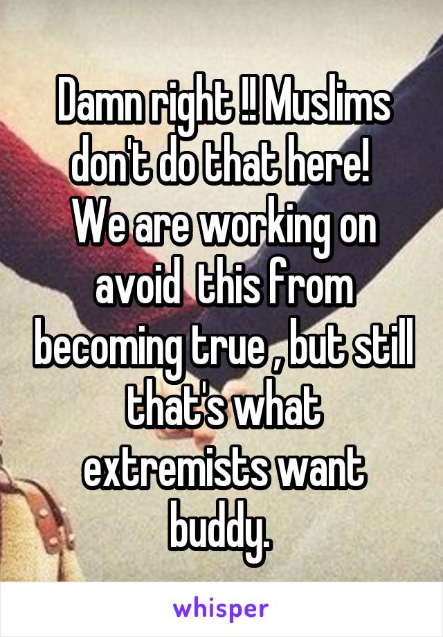 Damn right !! Muslims don't do that here! 
We are working on avoid  this from becoming true , but still that's what extremists want buddy. 