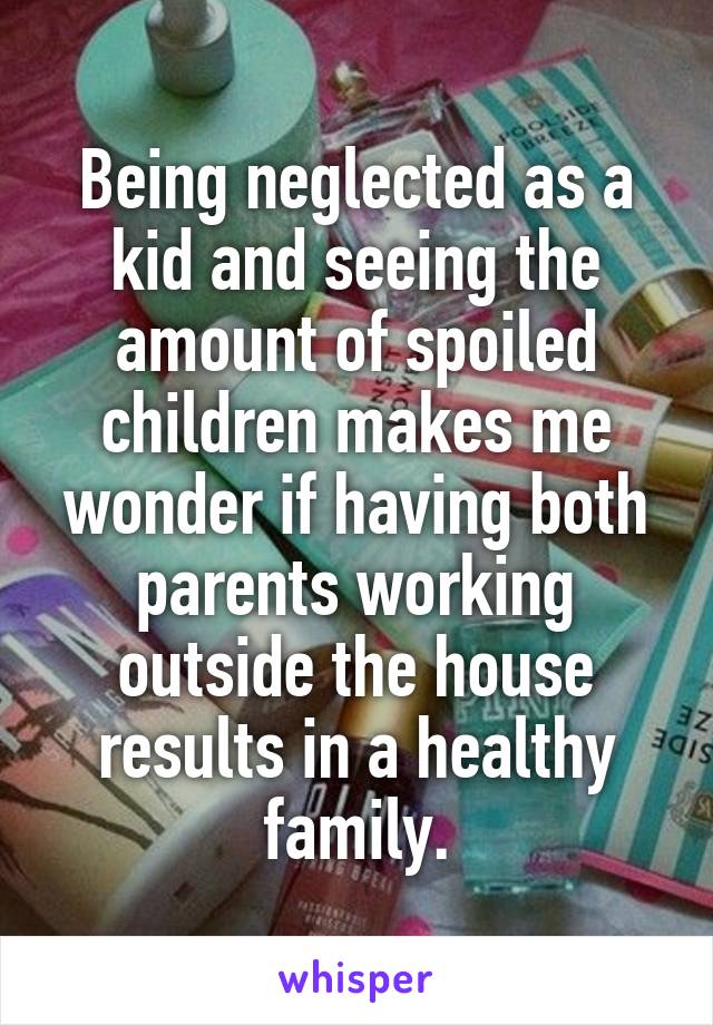 Being neglected as a kid and seeing the amount of spoiled children makes me wonder if having both parents working outside the house results in a healthy family.