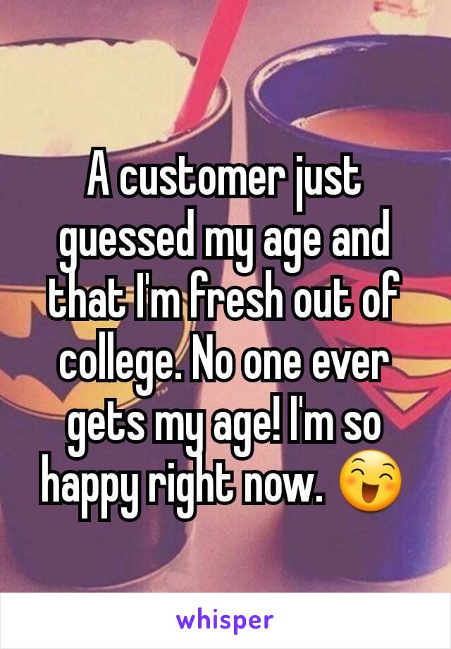 A customer just guessed my age and that I'm fresh out of college. No one ever gets my age! I'm so happy right now. 😄