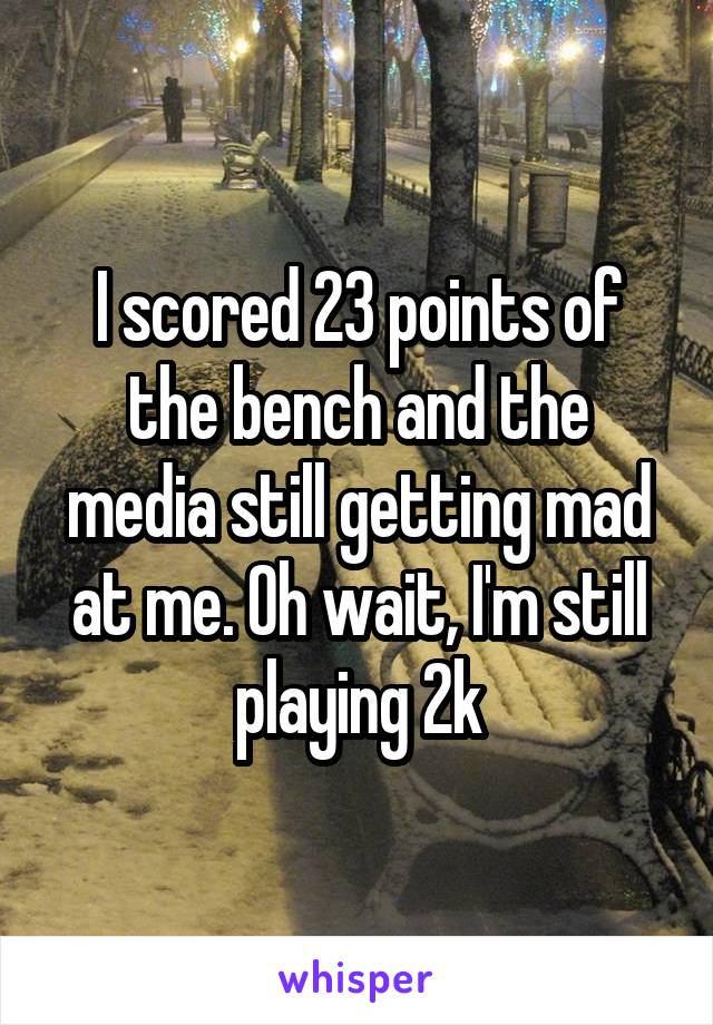 I scored 23 points of the bench and the media still getting mad at me. Oh wait, I'm still playing 2k