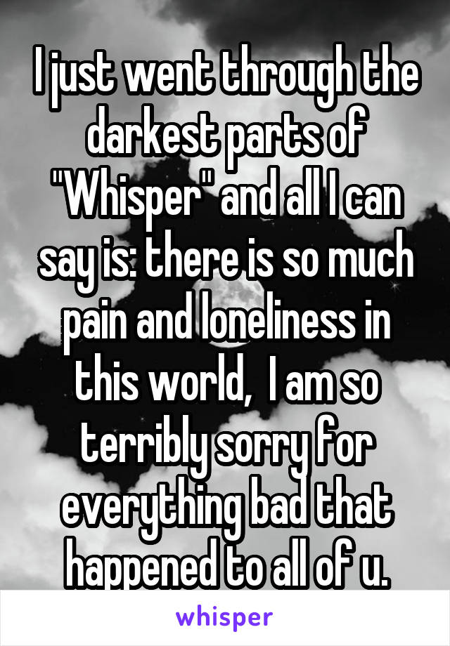 I just went through the darkest parts of "Whisper" and all I can say is: there is so much pain and loneliness in this world,  I am so terribly sorry for everything bad that happened to all of u.