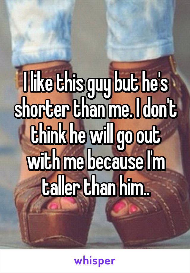 I like this guy but he's shorter than me. I don't think he will go out with me because I'm taller than him..