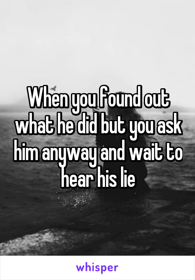 When you found out what he did but you ask him anyway and wait to hear his lie