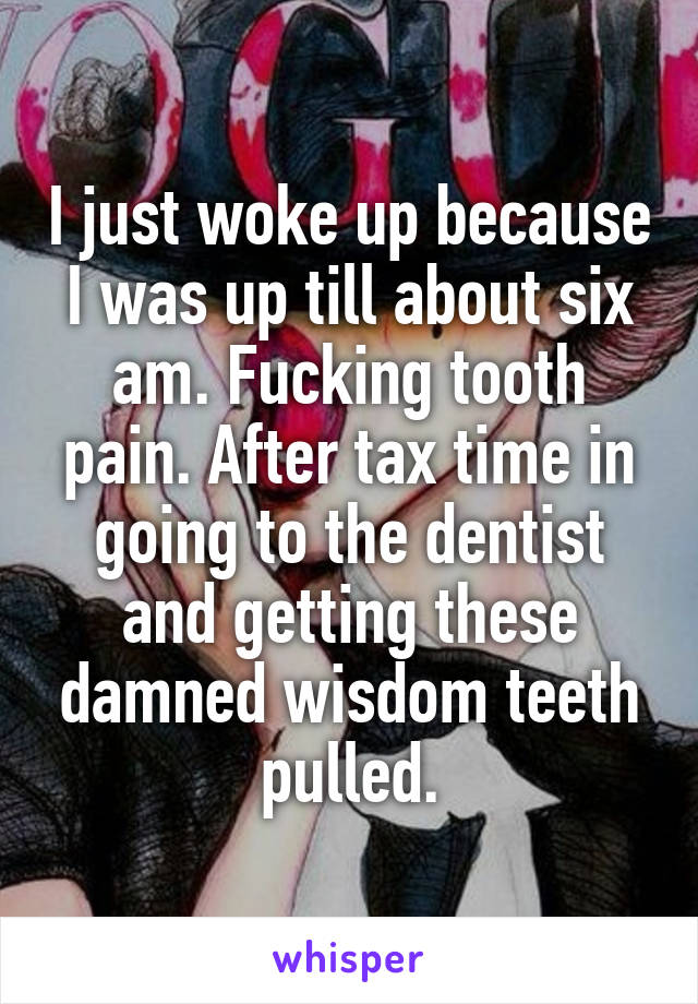 I just woke up because I was up till about six am. Fucking tooth pain. After tax time in going to the dentist and getting these damned wisdom teeth pulled.