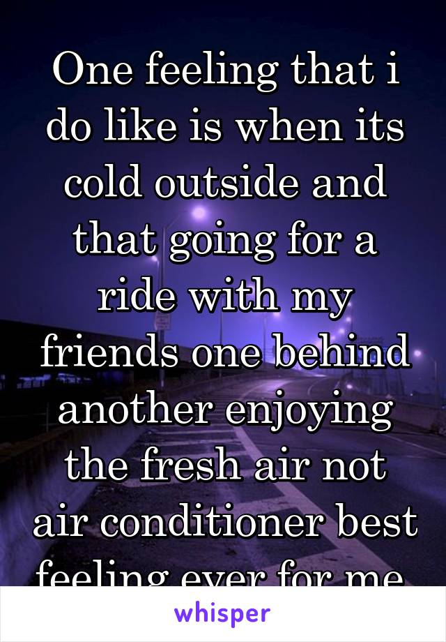 One feeling that i do like is when its cold outside and that going for a ride with my friends one behind another enjoying the fresh air not air conditioner best feeling ever for me.