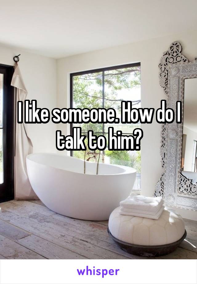 I like someone. How do I talk to him?
