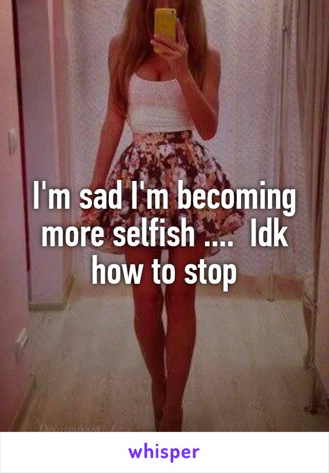 I'm sad I'm becoming more selfish ....  Idk how to stop