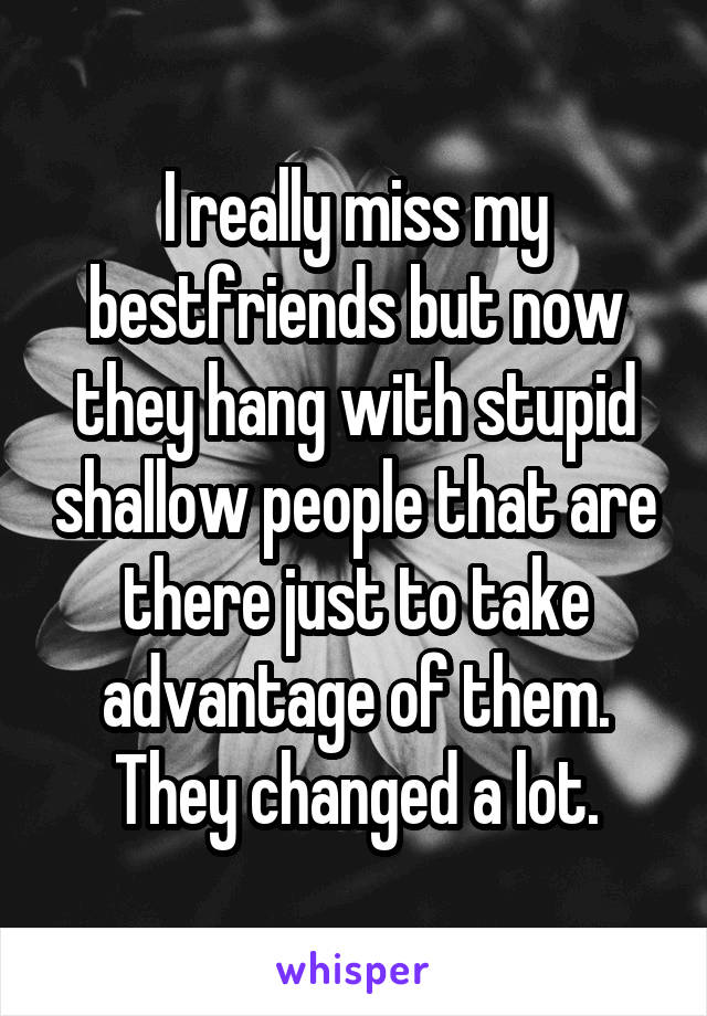 I really miss my bestfriends but now they hang with stupid shallow people that are there just to take advantage of them. They changed a lot.